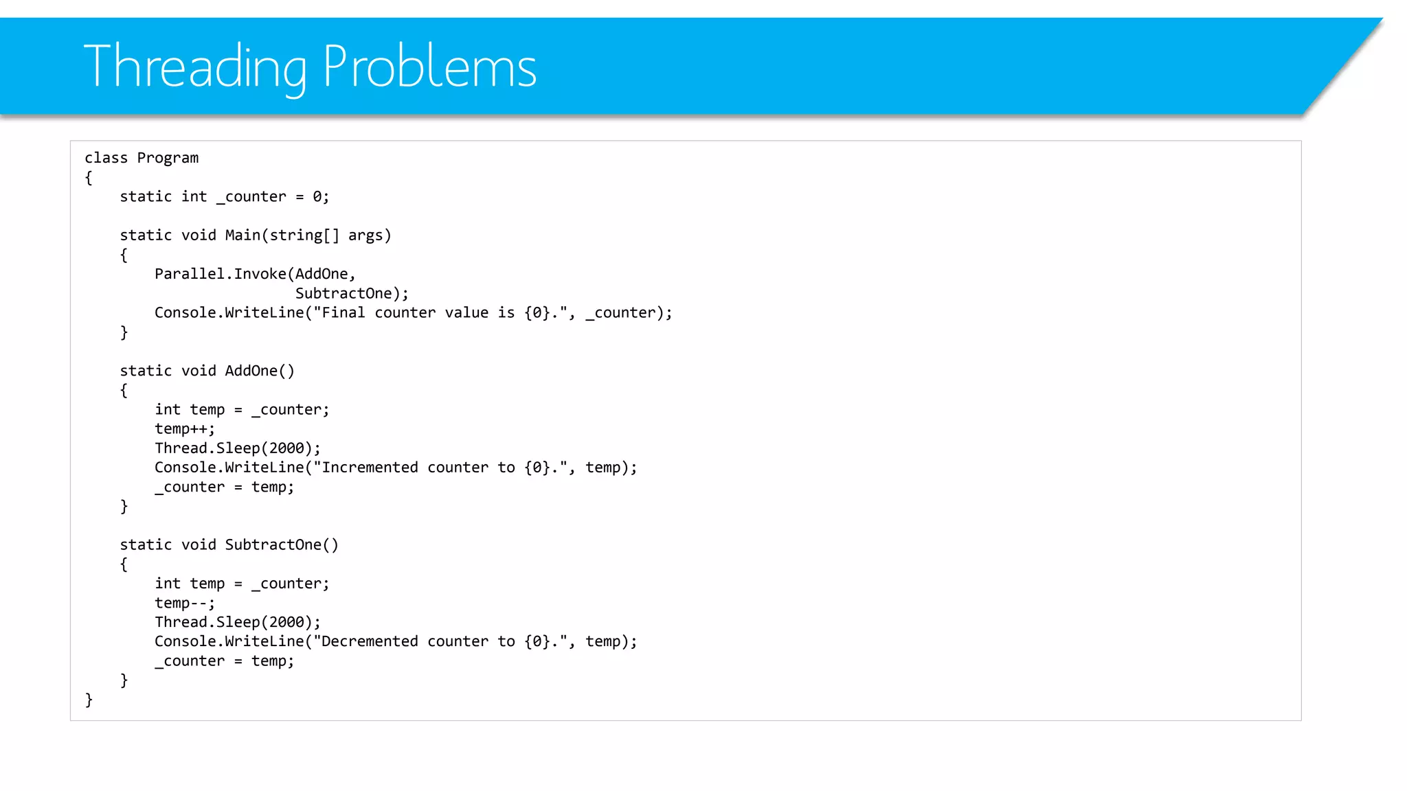 Threading Problems 
class Program 
{ 
static int_counter = 0; 
static void Main(string[] args) 
{ 
Parallel.Invoke(AddOne, 
SubtractOne); 
Console.WriteLine("Final counter value is {0}.", _counter); 
} 
static void AddOne() 
{ 
inttemp = _counter; 
temp++; 
Thread.Sleep(2000); 
Console.WriteLine("Incremented counter to {0}.", temp); 
_counter = temp; 
} 
static void SubtractOne() 
{ 
inttemp = _counter; 
temp--; 
Thread.Sleep(2000); 
Console.WriteLine("Decremented counter to {0}.", temp); 
_counter = temp; 
} 
}  