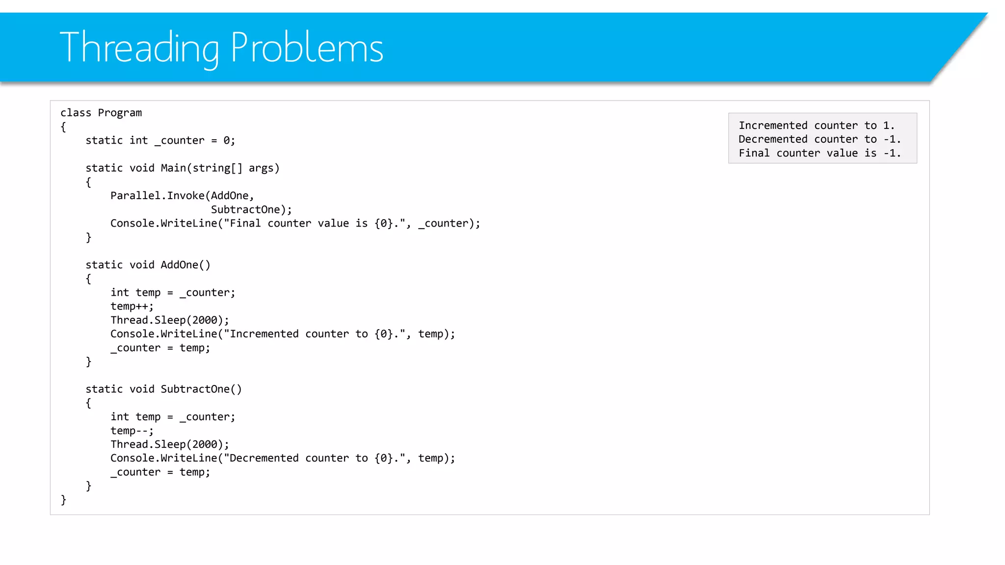 Threading Problems 
class Program 
{ 
static int_counter = 0; 
static void Main(string[] args) 
{ 
Parallel.Invoke(AddOne, 
SubtractOne); 
Console.WriteLine("Final counter value is {0}.", _counter); 
} 
static void AddOne() 
{ 
inttemp = _counter; 
temp++; 
Thread.Sleep(2000); 
Console.WriteLine("Incremented counter to {0}.", temp); 
_counter = temp; 
} 
static void SubtractOne() 
{ 
inttemp = _counter; 
temp--; 
Thread.Sleep(2000); 
Console.WriteLine("Decremented counter to {0}.", temp); 
_counter = temp; 
} 
} 
Incremented counter to 1. 
Decremented counter to -1. 
Final counter value is -1.  