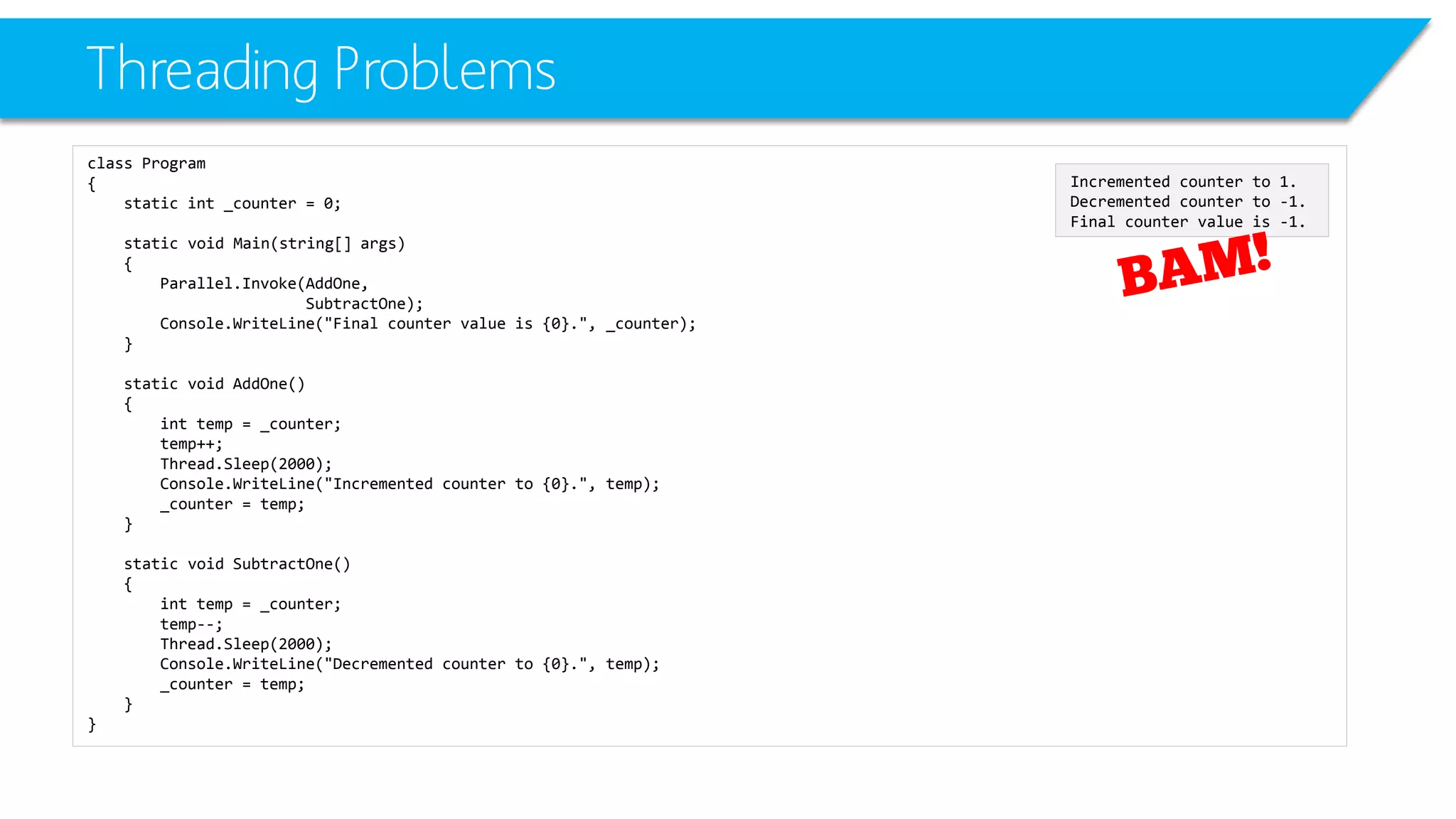 Threading Problems 
class Program 
{ 
static int_counter = 0; 
static void Main(string[] args) 
{ 
Parallel.Invoke(AddOne, 
SubtractOne); 
Console.WriteLine("Final counter value is {0}.", _counter); 
} 
static void AddOne() 
{ 
inttemp = _counter; 
temp++; 
Thread.Sleep(2000); 
Console.WriteLine("Incremented counter to {0}.", temp); 
_counter = temp; 
} 
static void SubtractOne() 
{ 
inttemp = _counter; 
temp--; 
Thread.Sleep(2000); 
Console.WriteLine("Decremented counter to {0}.", temp); 
_counter = temp; 
} 
} 
Incremented counter to 1. 
Decremented counter to -1. 
Final counter value is -1.  