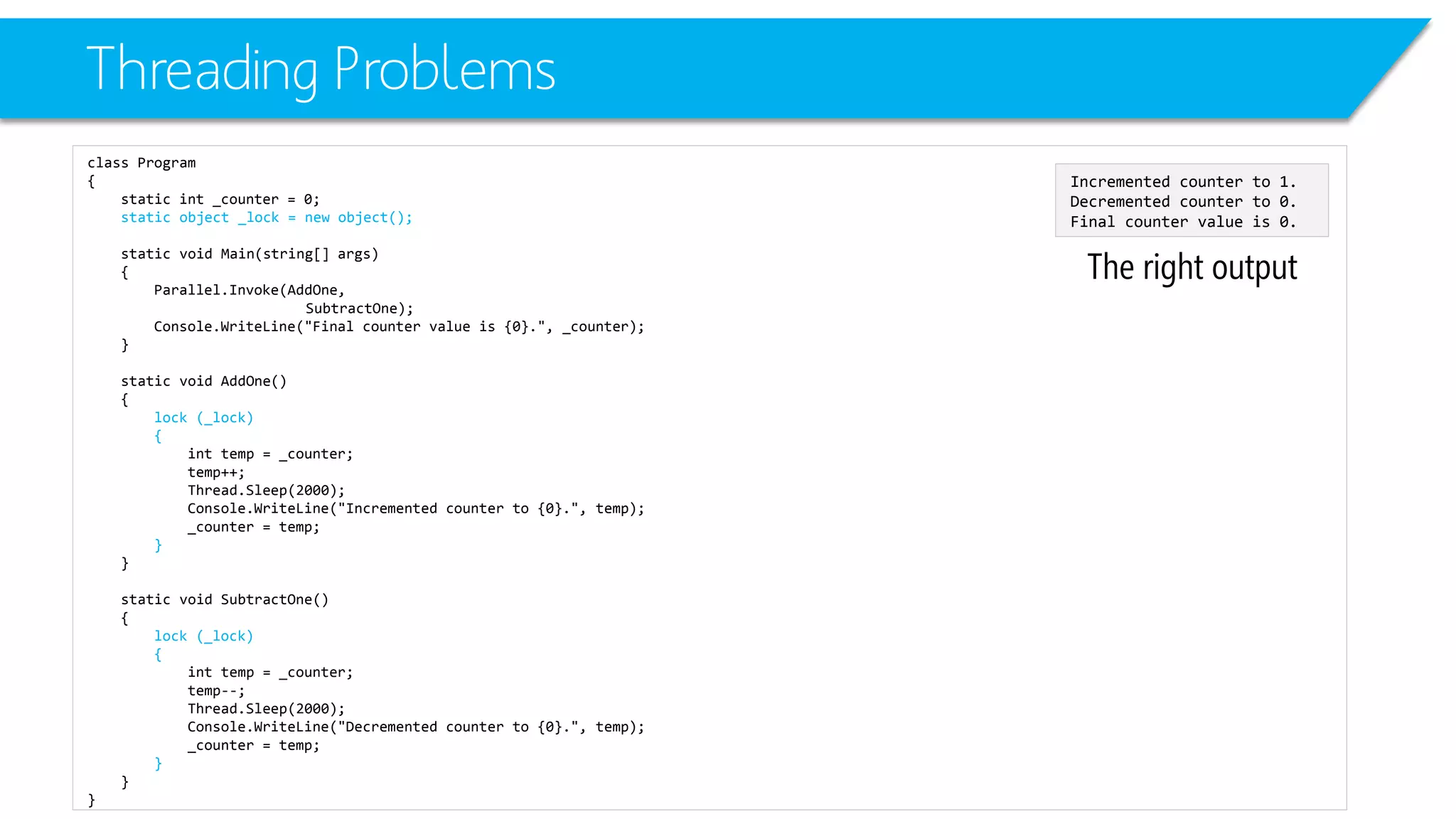 Threading Problems 
class Program 
{ 
static int_counter = 0; 
static object _lock = new object(); 
static void Main(string[] args) 
{ 
Parallel.Invoke(AddOne, 
SubtractOne); 
Console.WriteLine("Final counter value is {0}.", _counter); 
} 
static void AddOne() 
{ 
lock (_lock) 
{ 
inttemp = _counter; 
temp++; 
Thread.Sleep(2000); 
Console.WriteLine("Incremented counter to {0}.", temp); 
_counter = temp; 
} 
} 
static void SubtractOne() 
{ 
lock (_lock) 
{ 
inttemp = _counter; 
temp--; 
Thread.Sleep(2000); 
Console.WriteLine("Decremented counter to {0}.", temp); 
_counter = temp; 
} 
} 
} 
The right output 
Incremented counter to 1. 
Decremented counter to 0. 
Final counter value is 0.  