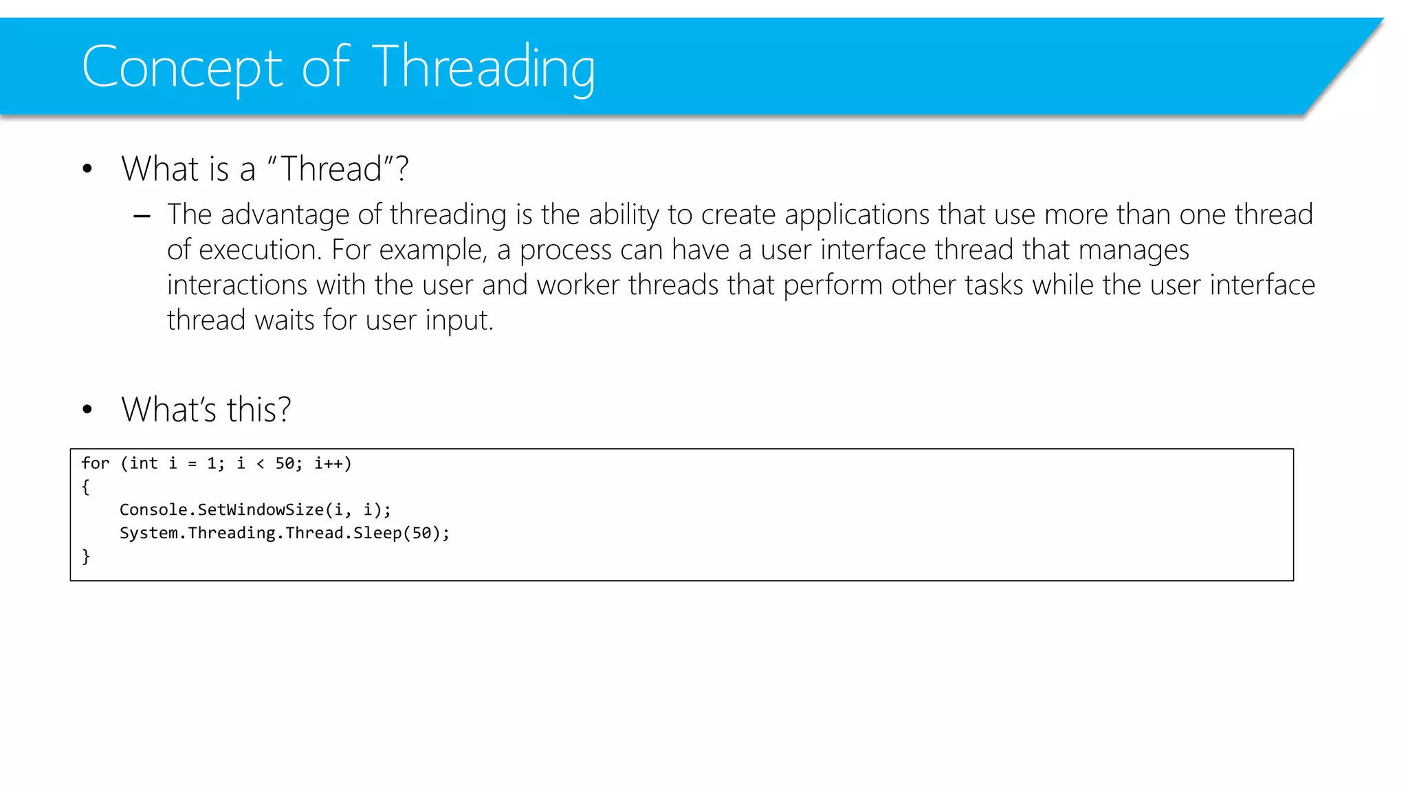 Concept of Threading 
•What is a “Thread”? 
–The advantage of threading is the ability to create applications that use more than one thread of execution. For example, a process can have a user interface thread that manages interactions with the user and worker threads that perform other tasks while the user interface thread waits for user input. 
•What’s this? 
for (int i = 1; i < 50; i++) 
{ 
Console.SetWindowSize(i, i); 
System.Threading.Thread.Sleep(50); 
}  