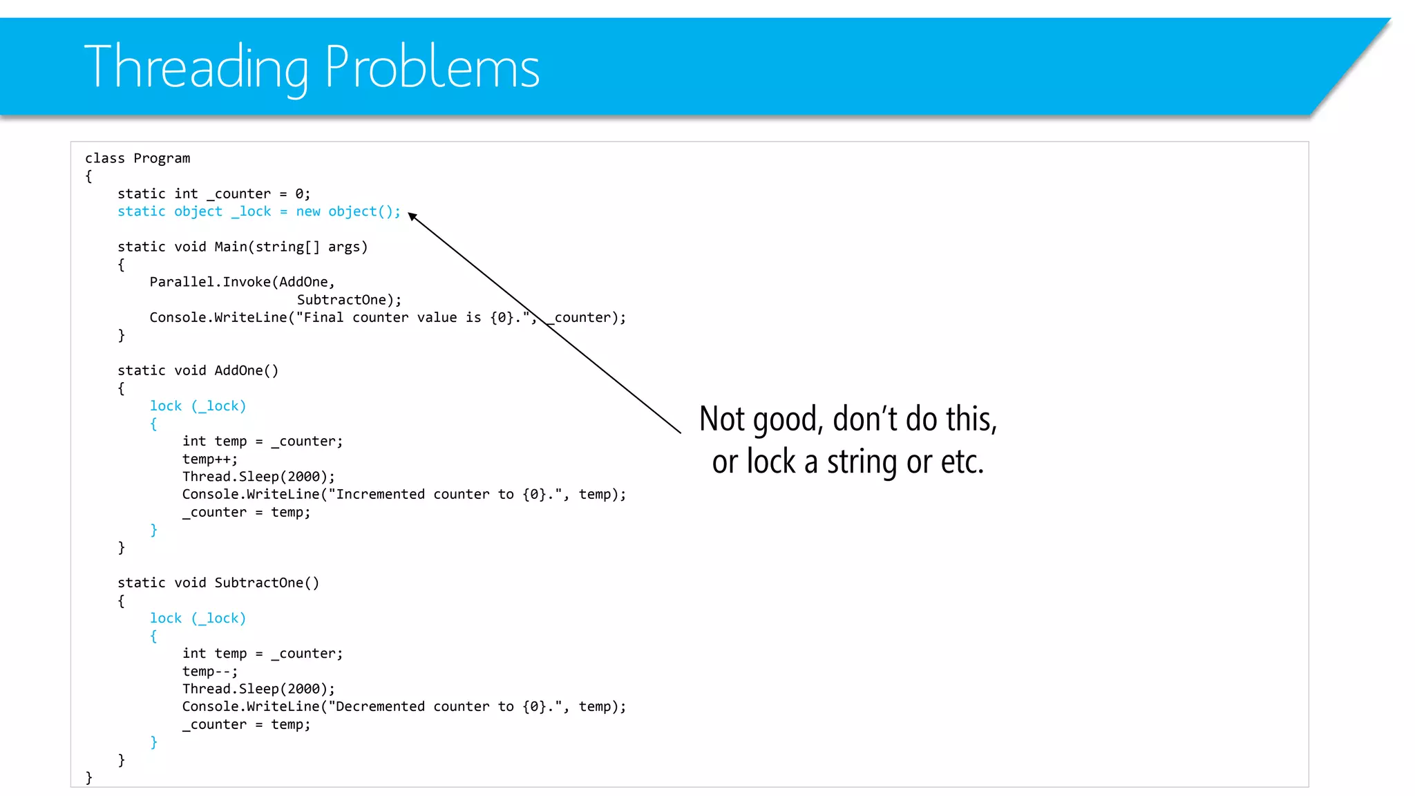 Threading Problems 
class Program 
{ 
static int_counter = 0; 
static object _lock = new object(); 
static void Main(string[] args) 
{ 
Parallel.Invoke(AddOne, 
SubtractOne); 
Console.WriteLine("Final counter value is {0}.", _counter); 
} 
static void AddOne() 
{ 
lock (_lock) 
{ 
inttemp = _counter; 
temp++; 
Thread.Sleep(2000); 
Console.WriteLine("Incremented counter to {0}.", temp); 
_counter = temp; 
} 
} 
static void SubtractOne() 
{ 
lock (_lock) 
{ 
inttemp = _counter; 
temp--; 
Thread.Sleep(2000); 
Console.WriteLine("Decremented counter to {0}.", temp); 
_counter = temp; 
} 
} 
} 
Not good, don’t do this, or lock a string or etc.  