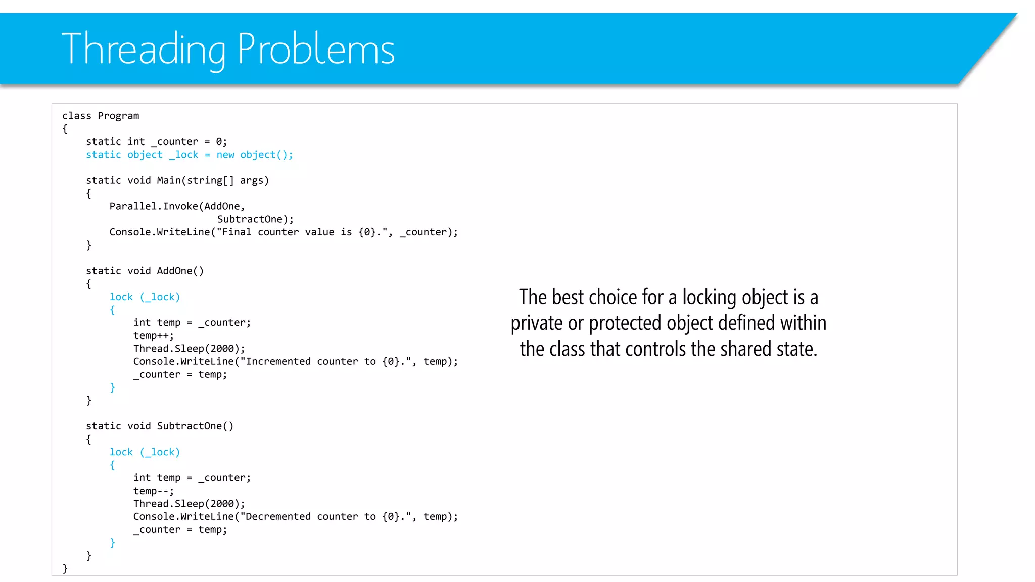 Threading Problems 
class Program 
{ 
static int_counter = 0; 
static object _lock = new object(); 
static void Main(string[] args) 
{ 
Parallel.Invoke(AddOne, 
SubtractOne); 
Console.WriteLine("Final counter value is {0}.", _counter); 
} 
static void AddOne() 
{ 
lock (_lock) 
{ 
inttemp = _counter; 
temp++; 
Thread.Sleep(2000); 
Console.WriteLine("Incremented counter to {0}.", temp); 
_counter = temp; 
} 
} 
static void SubtractOne() 
{ 
lock (_lock) 
{ 
inttemp = _counter; 
temp--; 
Thread.Sleep(2000); 
Console.WriteLine("Decremented counter to {0}.", temp); 
_counter = temp; 
} 
} 
} 
The best choice for a locking object is a private or protected object defined within the class that controls the shared state.  