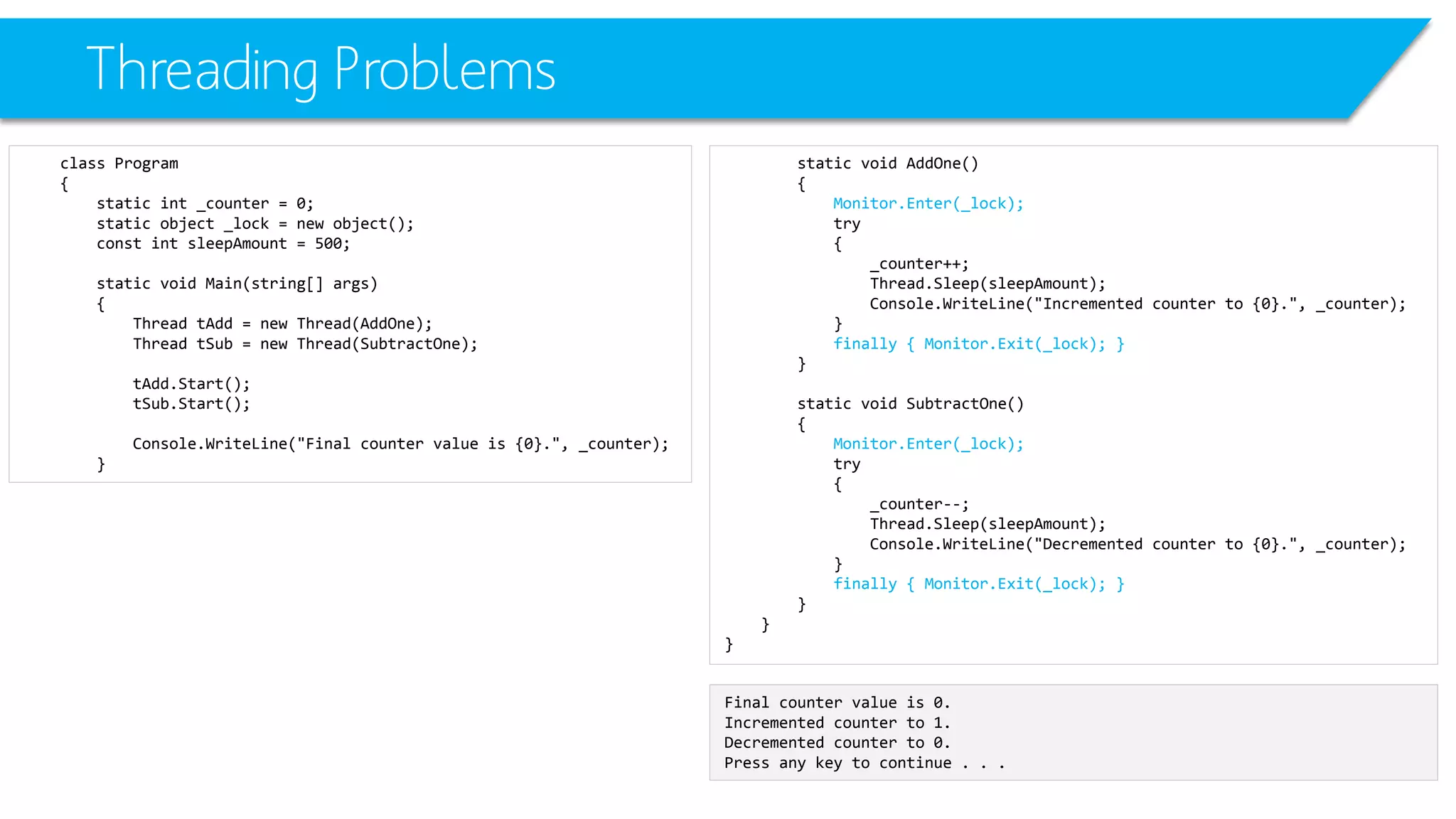 Threading Problems 
class Program 
{ 
static int_counter = 0; 
static object _lock = new object(); 
constintsleepAmount= 500; 
static void Main(string[] args) 
{ 
Thread tAdd= new Thread(AddOne); 
Thread tSub= new Thread(SubtractOne); 
tAdd.Start(); 
tSub.Start(); 
Console.WriteLine("Final counter value is {0}.", _counter); 
} 
static void AddOne() 
{ 
Monitor.Enter(_lock); 
try 
{ 
_counter++; 
Thread.Sleep(sleepAmount); 
Console.WriteLine("Incremented counter to {0}.", _counter); 
} 
finally { Monitor.Exit(_lock); } 
} 
static void SubtractOne() 
{ 
Monitor.Enter(_lock); 
try 
{ 
_counter--; 
Thread.Sleep(sleepAmount); 
Console.WriteLine("Decremented counter to {0}.", _counter); 
} 
finally { Monitor.Exit(_lock); } 
} 
} 
} 
Final counter value is 0. 
Incremented counter to 1. 
Decremented counter to 0. 
Press any key to continue . . .  