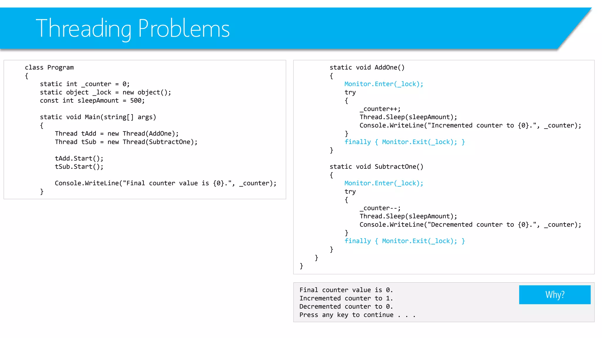 Threading Problems 
class Program 
{ 
static int_counter = 0; 
static object _lock = new object(); 
constintsleepAmount= 500; 
static void Main(string[] args) 
{ 
Thread tAdd= new Thread(AddOne); 
Thread tSub= new Thread(SubtractOne); 
tAdd.Start(); 
tSub.Start(); 
Console.WriteLine("Final counter value is {0}.", _counter); 
} 
static void AddOne() 
{ 
Monitor.Enter(_lock); 
try 
{ 
_counter++; 
Thread.Sleep(sleepAmount); 
Console.WriteLine("Incremented counter to {0}.", _counter); 
} 
finally { Monitor.Exit(_lock); } 
} 
static void SubtractOne() 
{ 
Monitor.Enter(_lock); 
try 
{ 
_counter--; 
Thread.Sleep(sleepAmount); 
Console.WriteLine("Decremented counter to {0}.", _counter); 
} 
finally { Monitor.Exit(_lock); } 
} 
} 
} 
Final counter value is 0. 
Incremented counter to 1. 
Decremented counter to 0. 
Press any key to continue . . . 
Why?  