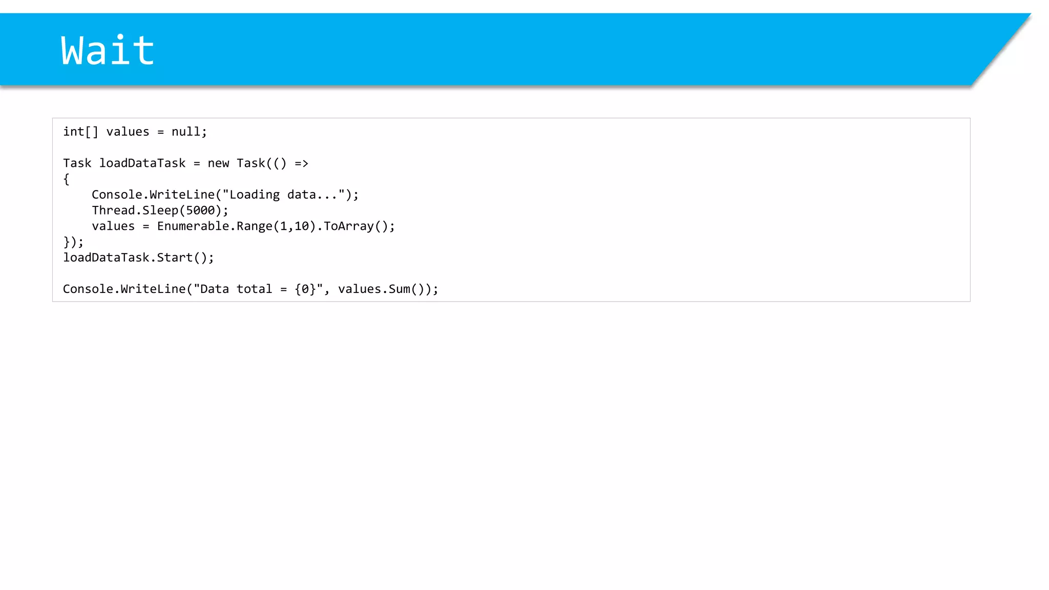 Wait 
int[] values = null; 
Task loadDataTask= new Task(() => 
{ 
Console.WriteLine("Loading data..."); 
Thread.Sleep(5000); 
values = Enumerable.Range(1,10).ToArray(); 
}); 
loadDataTask.Start(); 
Console.WriteLine("Data total = {0}", values.Sum());  