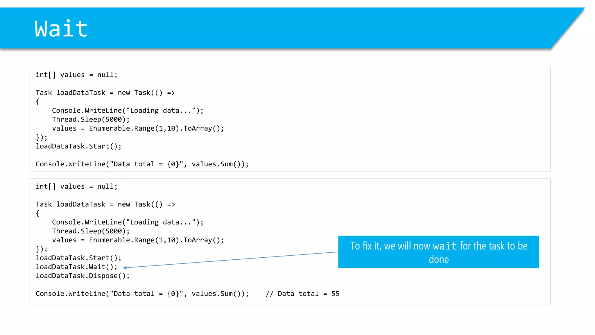 int[] values = null; 
Task loadDataTask= new Task(() => 
{ 
Console.WriteLine("Loading data..."); 
Thread.Sleep(5000); 
values = Enumerable.Range(1,10).ToArray(); 
}); 
loadDataTask.Start(); 
loadDataTask.Wait(); 
loadDataTask.Dispose(); 
Console.WriteLine("Data total = {0}", values.Sum()); // Data total = 55 
Wait 
int[] values = null; 
Task loadDataTask= new Task(() => 
{ 
Console.WriteLine("Loading data..."); 
Thread.Sleep(5000); 
values = Enumerable.Range(1,10).ToArray(); 
}); 
loadDataTask.Start(); 
Console.WriteLine("Data total = {0}", values.Sum()); 
To fix it, we will now waitfor the task to be done  