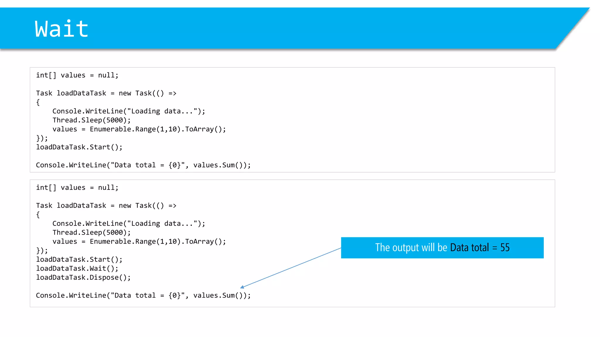 int[] values = null; 
Task loadDataTask= new Task(() => 
{ 
Console.WriteLine("Loading data..."); 
Thread.Sleep(5000); 
values = Enumerable.Range(1,10).ToArray(); 
}); 
loadDataTask.Start(); 
loadDataTask.Wait(); 
loadDataTask.Dispose(); 
Console.WriteLine("Data total = {0}", values.Sum()); 
Wait 
int[] values = null; 
Task loadDataTask= new Task(() => 
{ 
Console.WriteLine("Loading data..."); 
Thread.Sleep(5000); 
values = Enumerable.Range(1,10).ToArray(); 
}); 
loadDataTask.Start(); 
Console.WriteLine("Data total = {0}", values.Sum()); 
The output will be Data total = 55  