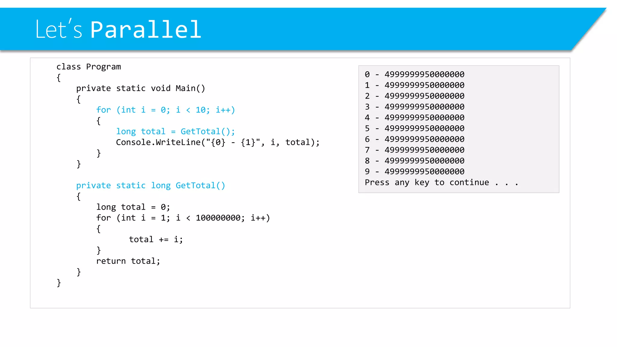 Let’s Parallel 
class Program 
{ 
private static void Main() 
{ 
for (int i = 0; i < 10; i++) 
{ 
long total = GetTotal(); 
Console.WriteLine("{0} -{1}", i, total); 
} 
} 
private static long GetTotal() 
{ 
long total = 0; 
for (inti= 1; i< 100000000; i++) 
{ 
total += i; 
} 
return total; 
} 
} 
0 -4999999950000000 
1 -4999999950000000 
2 -4999999950000000 
3 -4999999950000000 
4 -4999999950000000 
5 -4999999950000000 
6 -4999999950000000 
7 -4999999950000000 
8 -4999999950000000 
9 -4999999950000000 
Press any key to continue . . .  