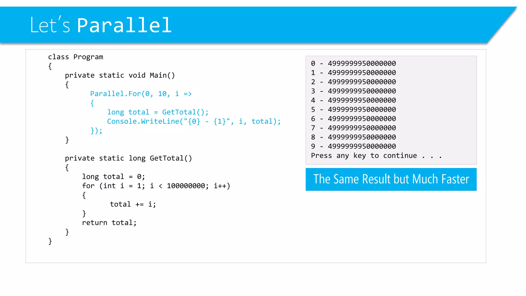 Let’s Parallel 
class Program 
{ 
private static void Main() 
{ 
Parallel.For(0, 10, i => 
{ 
long total = GetTotal(); 
Console.WriteLine("{0} -{1}", i, total); 
}); 
} 
private static long GetTotal() 
{ 
long total = 0; 
for (inti= 1; i< 100000000; i++) 
{ 
total += i; 
} 
return total; 
} 
} 
0 -4999999950000000 
1 -4999999950000000 
2 -4999999950000000 
3 -4999999950000000 
4 -4999999950000000 
5 -4999999950000000 
6 -4999999950000000 
7 -4999999950000000 
8 -4999999950000000 
9 -4999999950000000 
Press any key to continue . . . 
The Same Result but Much Faster  