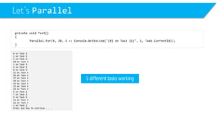 Let’s Parallel 
0 on Task 1 
2 on Task 1 
5 on Task 2 
10 on Task 3 
1 on Task 5 
4 on Task 5 
8 on Task 5 
15 on Task 4 
16 on Task 4 
17 on Task 4 
18 on Task 4 
19 on Task 4 
13 on Task 4 
14 on Task 4 
6 on Task 2 
7 on Task 2 
9 on Task 5 
11 on Task 3 
12 on Task 3 
3 on Task 1 
Press any key to continue . . . 
private void Test() 
{ 
Parallel.For(0, 20, i=> Console.WriteLine("{0} on Task {1}", i, Task.CurrentId)); 
} 
5different tasks working  