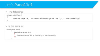 Let’s Parallel 
•The following: 
•Is the same as: 
private void Test() 
{ 
Parallel.For(0, 20, i=> 
{ 
Console.WriteLine("{0} on Task {1}", i, Task.CurrentId); 
}); 
} 
private void Test() 
{ 
Parallel.For(0, 20, i=> Console.WriteLine("{0} on Task {1}", i, Task.CurrentId)); 
}  