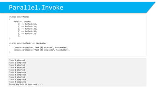 Parallel.Invoke 
static void Main() 
{ 
Parallel.Invoke( 
() => RunTask(1), 
() => RunTask(2), 
() => RunTask(3), 
() => RunTask(4), 
() => RunTask(5) 
); 
} 
static void RunTask(inttaskNumber) 
{ 
Console.WriteLine("Task {0} started", taskNumber); 
Console.WriteLine("Task {0} complete", taskNumber); 
} 
Task 2 started 
Task 2 complete 
Task 3 started 
Task 4 started 
Task 1 started 
Task 1 complete 
Task 3 complete 
Task 5 started 
Task 5 complete 
Task 4 complete 
Press any key to continue . . .  