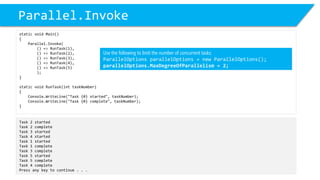 Parallel.Invoke 
static void Main() 
{ 
Parallel.Invoke( 
() => RunTask(1), 
() => RunTask(2), 
() => RunTask(3), 
() => RunTask(4), 
() => RunTask(5) 
); 
} 
static void RunTask(inttaskNumber) 
{ 
Console.WriteLine("Task {0} started", taskNumber); 
Console.WriteLine("Task {0} complete", taskNumber); 
} 
Task 2 started 
Task 2 complete 
Task 3 started 
Task 4 started 
Task 1 started 
Task 1 complete 
Task 3 complete 
Task 5 started 
Task 5 complete 
Task 4 complete 
Press any key to continue . . . 
Use the following to limit the number of concurrent tasks: 
ParallelOptionsparallelOptions= new ParallelOptions(); 
parallelOptions.MaxDegreeOfParallelism= 2;  