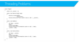 Threading Problems 
class Program 
{ 
static int_counter = 0; 
static void Main(string[] args) 
{ 
Parallel.Invoke(AddOne, 
SubtractOne); 
Console.WriteLine("Final counter value is {0}.", _counter); 
} 
static void AddOne() 
{ 
inttemp = _counter; 
temp++; 
Thread.Sleep(2000); 
Console.WriteLine("Incremented counter to {0}.", temp); 
_counter = temp; 
} 
static void SubtractOne() 
{ 
inttemp = _counter; 
temp--; 
Thread.Sleep(2000); 
Console.WriteLine("Decremented counter to {0}.", temp); 
_counter = temp; 
} 
}  