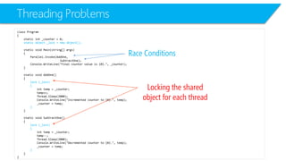 Threading Problems 
class Program 
{ 
static int_counter = 0; 
static object _lock = new object(); 
static void Main(string[] args) 
{ 
Parallel.Invoke(AddOne, 
SubtractOne); 
Console.WriteLine("Final counter value is {0}.", _counter); 
} 
static void AddOne() 
{ 
lock (_lock) 
{ 
inttemp = _counter; 
temp++; 
Thread.Sleep(2000); 
Console.WriteLine("Incremented counter to {0}.", temp); 
_counter = temp; 
} 
} 
static void SubtractOne() 
{ 
lock (_lock) 
{ 
inttemp = _counter; 
temp--; 
Thread.Sleep(2000); 
Console.WriteLine("Decremented counter to {0}.", temp); 
_counter = temp; 
} 
} 
} 
Race Conditions 
Locking the shared object for each thread  