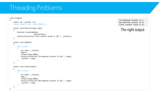 Threading Problems 
class Program 
{ 
static int_counter = 0; 
static object _lock = new object(); 
static void Main(string[] args) 
{ 
Parallel.Invoke(AddOne, 
SubtractOne); 
Console.WriteLine("Final counter value is {0}.", _counter); 
} 
static void AddOne() 
{ 
lock (_lock) 
{ 
inttemp = _counter; 
temp++; 
Thread.Sleep(2000); 
Console.WriteLine("Incremented counter to {0}.", temp); 
_counter = temp; 
} 
} 
static void SubtractOne() 
{ 
lock (_lock) 
{ 
inttemp = _counter; 
temp--; 
Thread.Sleep(2000); 
Console.WriteLine("Decremented counter to {0}.", temp); 
_counter = temp; 
} 
} 
} 
The right output 
Incremented counter to 1. 
Decremented counter to 0. 
Final counter value is 0.  