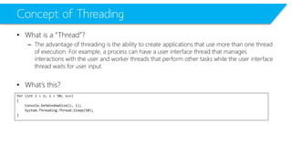 Concept of Threading 
•What is a “Thread”? 
–The advantage of threading is the ability to create applications that use more than one thread of execution. For example, a process can have a user interface thread that manages interactions with the user and worker threads that perform other tasks while the user interface thread waits for user input. 
•What’s this? 
for (int i = 1; i < 50; i++) 
{ 
Console.SetWindowSize(i, i); 
System.Threading.Thread.Sleep(50); 
}  