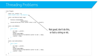 Threading Problems 
class Program 
{ 
static int_counter = 0; 
static object _lock = new object(); 
static void Main(string[] args) 
{ 
Parallel.Invoke(AddOne, 
SubtractOne); 
Console.WriteLine("Final counter value is {0}.", _counter); 
} 
static void AddOne() 
{ 
lock (_lock) 
{ 
inttemp = _counter; 
temp++; 
Thread.Sleep(2000); 
Console.WriteLine("Incremented counter to {0}.", temp); 
_counter = temp; 
} 
} 
static void SubtractOne() 
{ 
lock (_lock) 
{ 
inttemp = _counter; 
temp--; 
Thread.Sleep(2000); 
Console.WriteLine("Decremented counter to {0}.", temp); 
_counter = temp; 
} 
} 
} 
Not good, don’t do this, or lock a string or etc.  