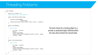 Threading Problems 
class Program 
{ 
static int_counter = 0; 
static object _lock = new object(); 
static void Main(string[] args) 
{ 
Parallel.Invoke(AddOne, 
SubtractOne); 
Console.WriteLine("Final counter value is {0}.", _counter); 
} 
static void AddOne() 
{ 
lock (_lock) 
{ 
inttemp = _counter; 
temp++; 
Thread.Sleep(2000); 
Console.WriteLine("Incremented counter to {0}.", temp); 
_counter = temp; 
} 
} 
static void SubtractOne() 
{ 
lock (_lock) 
{ 
inttemp = _counter; 
temp--; 
Thread.Sleep(2000); 
Console.WriteLine("Decremented counter to {0}.", temp); 
_counter = temp; 
} 
} 
} 
The best choice for a locking object is a private or protected object defined within the class that controls the shared state.  