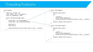 Threading Problems 
class Program 
{ 
static int_counter = 0; 
static object _lock = new object(); 
constintsleepAmount= 500; 
static void Main(string[] args) 
{ 
Thread tAdd= new Thread(AddOne); 
Thread tSub= new Thread(SubtractOne); 
tAdd.Start(); 
tSub.Start(); 
Console.WriteLine("Final counter value is {0}.", _counter); 
} 
static void AddOne() 
{ 
Monitor.Enter(_lock); 
try 
{ 
_counter++; 
Thread.Sleep(sleepAmount); 
Console.WriteLine("Incremented counter to {0}.", _counter); 
} 
finally { Monitor.Exit(_lock); } 
} 
static void SubtractOne() 
{ 
Monitor.Enter(_lock); 
try 
{ 
_counter--; 
Thread.Sleep(sleepAmount); 
Console.WriteLine("Decremented counter to {0}.", _counter); 
} 
finally { Monitor.Exit(_lock); } 
} 
} 
}  