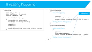 Threading Problems 
class Program 
{ 
static int_counter = 0; 
static object _lock = new object(); 
constintsleepAmount= 500; 
static void Main(string[] args) 
{ 
Thread tAdd= new Thread(AddOne); 
Thread tSub= new Thread(SubtractOne); 
tAdd.Start(); 
tSub.Start(); 
Console.WriteLine("Final counter value is {0}.", _counter); 
} 
static void AddOne() 
{ 
Monitor.Enter(_lock); 
try 
{ 
_counter++; 
Thread.Sleep(sleepAmount); 
Console.WriteLine("Incremented counter to {0}.", _counter); 
} 
finally { Monitor.Exit(_lock); } 
} 
static void SubtractOne() 
{ 
Monitor.Enter(_lock); 
try 
{ 
_counter--; 
Thread.Sleep(sleepAmount); 
Console.WriteLine("Decremented counter to {0}.", _counter); 
} 
finally { Monitor.Exit(_lock); } 
} 
} 
} 
Release Lock  