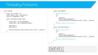 Threading Problems 
class Program 
{ 
static int_counter = 0; 
static object _lock = new object(); 
constintsleepAmount= 500; 
static void Main(string[] args) 
{ 
Thread tAdd= new Thread(AddOne); 
Thread tSub= new Thread(SubtractOne); 
tAdd.Start(); 
tSub.Start(); 
Console.WriteLine("Final counter value is {0}.", _counter); 
} 
static void AddOne() 
{ 
Monitor.Enter(_lock); 
try 
{ 
_counter++; 
Thread.Sleep(sleepAmount); 
Console.WriteLine("Incremented counter to {0}.", _counter); 
} 
finally { Monitor.Exit(_lock); } 
} 
static void SubtractOne() 
{ 
Monitor.Enter(_lock); 
try 
{ 
_counter--; 
Thread.Sleep(sleepAmount); 
Console.WriteLine("Decremented counter to {0}.", _counter); 
} 
finally { Monitor.Exit(_lock); } 
} 
} 
} 
Final counter value is 0. 
Incremented counter to 1. 
Decremented counter to 0. 
Press any key to continue . . .  