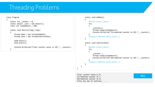 Threading Problems 
class Program 
{ 
static int_counter = 0; 
static object _lock = new object(); 
constintsleepAmount= 500; 
static void Main(string[] args) 
{ 
Thread tAdd= new Thread(AddOne); 
Thread tSub= new Thread(SubtractOne); 
tAdd.Start(); 
tSub.Start(); 
Console.WriteLine("Final counter value is {0}.", _counter); 
} 
static void AddOne() 
{ 
Monitor.Enter(_lock); 
try 
{ 
_counter++; 
Thread.Sleep(sleepAmount); 
Console.WriteLine("Incremented counter to {0}.", _counter); 
} 
finally { Monitor.Exit(_lock); } 
} 
static void SubtractOne() 
{ 
Monitor.Enter(_lock); 
try 
{ 
_counter--; 
Thread.Sleep(sleepAmount); 
Console.WriteLine("Decremented counter to {0}.", _counter); 
} 
finally { Monitor.Exit(_lock); } 
} 
} 
} 
Final counter value is 0. 
Incremented counter to 1. 
Decremented counter to 0. 
Press any key to continue . . . 
Why?  