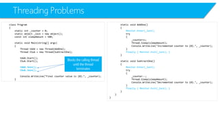 Threading Problems 
class Program 
{ 
static int_counter = 0; 
static object _lock = new object(); 
constintsleepAmount= 500; 
static void Main(string[] args) 
{ 
Thread tAdd= new Thread(AddOne); 
Thread tSub= new Thread(SubtractOne); 
tAdd.Start(); 
tSub.Start(); 
tAdd.Join(); 
tSub.Join(); 
Console.WriteLine("Final counter value is {0}.", _counter); 
} 
static void AddOne() 
{ 
Monitor.Enter(_lock); 
try 
{ 
_counter++; 
Thread.Sleep(sleepAmount); 
Console.WriteLine("Incremented counter to {0}.", _counter); 
} 
finally { Monitor.Exit(_lock); } 
} 
static void SubtractOne() 
{ 
Monitor.Enter(_lock); 
try 
{ 
_counter--; 
Thread.Sleep(sleepAmount); 
Console.WriteLine("Decremented counter to {0}.", _counter); 
} 
finally { Monitor.Exit(_lock); } 
} 
} 
} 
Blocks the calling thread until the thread terminates  