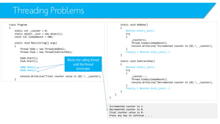 Threading Problems 
class Program 
{ 
static int_counter = 0; 
static object _lock = new object(); 
constintsleepAmount= 500; 
static void Main(string[] args) 
{ 
Thread tAdd= new Thread(AddOne); 
Thread tSub= new Thread(SubtractOne); 
tAdd.Start(); 
tSub.Start(); 
tAdd.Join(); 
tSub.Join(); 
Console.WriteLine("Final counter value is {0}.", _counter); 
} 
static void AddOne() 
{ 
Monitor.Enter(_lock); 
try 
{ 
_counter++; 
Thread.Sleep(sleepAmount); 
Console.WriteLine("Incremented counter to {0}.", _counter); 
} 
finally { Monitor.Exit(_lock); } 
} 
static void SubtractOne() 
{ 
Monitor.Enter(_lock); 
try 
{ 
_counter--; 
Thread.Sleep(sleepAmount); 
Console.WriteLine("Decremented counter to {0}.", _counter); 
} 
finally { Monitor.Exit(_lock); } 
} 
} 
} 
Incremented counter to 1. 
Decremented counter to 0. 
Final counter value is 0. 
Press any key to continue . . . 
Blocks the calling thread until the thread terminates  