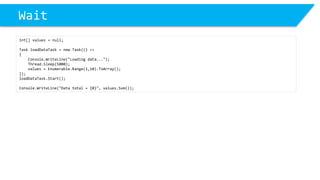 Wait 
int[] values = null; 
Task loadDataTask= new Task(() => 
{ 
Console.WriteLine("Loading data..."); 
Thread.Sleep(5000); 
values = Enumerable.Range(1,10).ToArray(); 
}); 
loadDataTask.Start(); 
Console.WriteLine("Data total = {0}", values.Sum());  