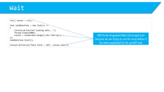 Wait 
int[] values = null; 
Task loadDataTask= new Task(() => 
{ 
Console.WriteLine("Loading data..."); 
Thread.Sleep(5000); 
values = Enumerable.Range(1,10).ToArray(); 
}); 
loadDataTask.Start(); 
Console.WriteLine("Data total = {0}", values.Sum()); 
Will throw ArgumentNullExceptionbecause we are trying to use the array before it has been populated by the parallel task.  