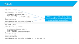 Wait 
int[] values = null; 
Task loadDataTask= new Task(() => 
{ 
Console.WriteLine("Loading data..."); 
Thread.Sleep(5000); 
values = Enumerable.Range(1,10).ToArray(); 
}); 
loadDataTask.Start(); 
Console.WriteLine("Data total = {0}", values.Sum()); 
Will throw ArgumentNullExceptionbecause we are trying to use the array before it has been populated by the parallel task. 
int[] values = null; 
Task loadDataTask= new Task(() => 
{ 
Console.WriteLine("Loading data..."); 
Thread.Sleep(5000); 
values = Enumerable.Range(1,10).ToArray(); 
}); 
loadDataTask.Start(); 
loadDataTask.Wait(); 
loadDataTask.Dispose(); 
Console.WriteLine("Data total = {0}", values.Sum()); // Data total = 55  