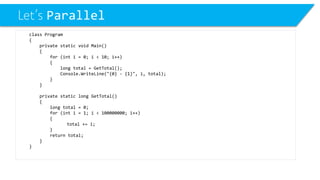 Let’s Parallel 
class Program 
{ 
private static void Main() 
{ 
for (int i = 0; i < 10; i++) 
{ 
long total = GetTotal(); 
Console.WriteLine("{0} -{1}", i, total); 
} 
} 
private static long GetTotal() 
{ 
long total = 0; 
for (inti= 1; i< 100000000; i++) 
{ 
total += i; 
} 
return total; 
} 
}  