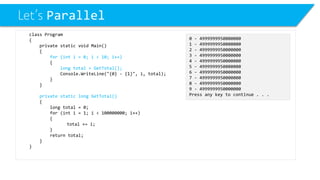 Let’s Parallel 
class Program 
{ 
private static void Main() 
{ 
for (int i = 0; i < 10; i++) 
{ 
long total = GetTotal(); 
Console.WriteLine("{0} -{1}", i, total); 
} 
} 
private static long GetTotal() 
{ 
long total = 0; 
for (inti= 1; i< 100000000; i++) 
{ 
total += i; 
} 
return total; 
} 
} 
0 -4999999950000000 
1 -4999999950000000 
2 -4999999950000000 
3 -4999999950000000 
4 -4999999950000000 
5 -4999999950000000 
6 -4999999950000000 
7 -4999999950000000 
8 -4999999950000000 
9 -4999999950000000 
Press any key to continue . . .  