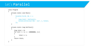 Let’s Parallel 
class Program 
{ 
private static void Main() 
{ 
Parallel.For(0, 10, i => 
{ 
long total = GetTotal(); 
Console.WriteLine("{0} -{1}", i, total); 
}); 
} 
private static long GetTotal() 
{ 
long total = 0; 
for (inti= 1; i< 100000000; i++) 
{ 
total += i; 
} 
return total; 
} 
}  