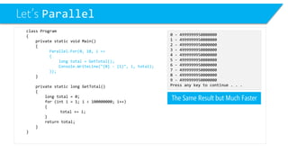 Let’s Parallel 
class Program 
{ 
private static void Main() 
{ 
Parallel.For(0, 10, i => 
{ 
long total = GetTotal(); 
Console.WriteLine("{0} -{1}", i, total); 
}); 
} 
private static long GetTotal() 
{ 
long total = 0; 
for (inti= 1; i< 100000000; i++) 
{ 
total += i; 
} 
return total; 
} 
} 
0 -4999999950000000 
1 -4999999950000000 
2 -4999999950000000 
3 -4999999950000000 
4 -4999999950000000 
5 -4999999950000000 
6 -4999999950000000 
7 -4999999950000000 
8 -4999999950000000 
9 -4999999950000000 
Press any key to continue . . . 
The Same Result but Much Faster  
