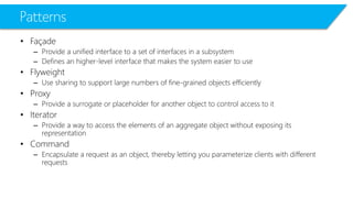 Patterns 
•Façade 
–Provide a unified interface to a set of interfaces in a subsystem 
–Defines an higher-level interface that makes the system easier to use 
•Flyweight 
–Use sharing to support large numbers of fine-grained objects efficiently 
•Proxy 
–Provide a surrogate or placeholder for another object to control access to it 
•Iterator 
–Provide a way to access the elements of an aggregate object without exposing its representation 
•Command 
–Encapsulate a request as an object, thereby letting you parameterize clients with different requests  