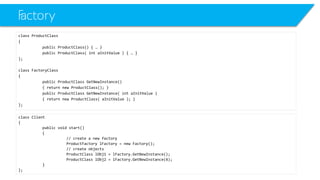 Factory 
class ProductClass 
{ 
public ProductClass() { … } 
public ProductClass( intaInitValue) { … } 
}; 
class FactoryClass 
{ 
public ProductClassGetNewInstance() 
{ return new ProductClass(); } 
public ProductClassGetNewInstance( intaInitValue) 
{ return new ProductClass( aInitValue); } 
}; 
class Client 
{ 
public void start() 
{ 
// create a new factory 
ProductFactorylFactory= new Factory(); 
// create objects 
ProductClasslObj1 = lFactory.GetNewInstance(); 
ProductClasslObj2 = lFactory.GetNewInstance(4); 
} 
};  