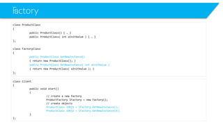 Factory 
class ProductClass 
{ 
public ProductClass() { … } 
public ProductClass( intaInitValue) { … } 
}; 
class FactoryClass 
{ 
public ProductClassGetNewInstance() 
{ return new ProductClass(); } 
public ProductClassGetNewInstance( intaInitValue) 
{ return new ProductClass( aInitValue); } 
}; 
class Client 
{ 
public void start() 
{ 
// create a new factory 
ProductFactorylFactory= new Factory(); 
// create objects 
ProductClasslObj1 = lFactory.GetNewInstance(); 
ProductClasslObj2 = lFactory.GetNewInstance(4); 
} 
};  