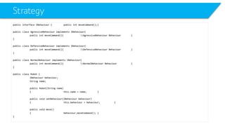 Strategy 
public interface IBehaviour{public intmoveCommand();} 
public class AgressiveBehaviourimplements IBehaviour{ 
public intmoveCommand(){AgressiveBehaviour Behaviour} 
} 
public class DefensiveBehaviourimplements IBehaviour{ 
public intmoveCommand(){DefensiveBehaviour Behaviour} 
} 
public class NormalBehaviourimplements IBehaviour{ 
public intmoveCommand(){NormalBehaviour Behaviour} 
} 
public class Robot { 
IBehaviourbehaviour; 
String name; 
public Robot(String name) 
{this.name = name;} 
public void setBehaviour(IBehaviourbehaviour) 
{this.behaviour= behaviour;} 
public void move() 
{behaviourزmoveCommand();} 
}  