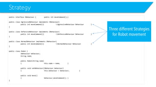 Strategy 
public interface IBehaviour{public intmoveCommand();} 
public class AgressiveBehaviourimplements IBehaviour{ 
public intmoveCommand(){AgressiveBehaviour Behaviour} 
} 
public class DefensiveBehaviourimplements IBehaviour{ 
public intmoveCommand(){DefensiveBehaviour Behaviour} 
} 
public class NormalBehaviourimplements IBehaviour{ 
public intmoveCommand(){NormalBehaviour Behaviour} 
} 
public class Robot { 
IBehaviourbehaviour; 
String name; 
public Robot(String name) 
{this.name = name;} 
public void setBehaviour(IBehaviourbehaviour) 
{this.behaviour= behaviour;} 
public void move() 
{behaviourزmoveCommand();} 
} 
Three different Strategies for Robot movement  