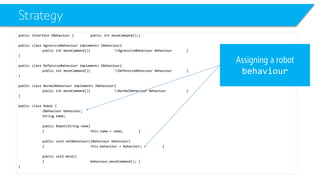 Strategy 
public interface IBehaviour{public intmoveCommand();} 
public class AgressiveBehaviourimplements IBehaviour{ 
public intmoveCommand(){AgressiveBehaviour Behaviour} 
} 
public class DefensiveBehaviourimplements IBehaviour{ 
public intmoveCommand(){DefensiveBehaviour Behaviour} 
} 
public class NormalBehaviourimplements IBehaviour{ 
public intmoveCommand(){NormalBehaviour Behaviour} 
} 
public class Robot { 
IBehaviourbehaviour; 
String name; 
public Robot(String name) 
{this.name = name;} 
public void setBehaviour(IBehaviourbehaviour) 
{this.behaviour= behaviour;} 
public void move() 
{behaviourزmoveCommand();} 
} 
Assigning a robot behaviour  