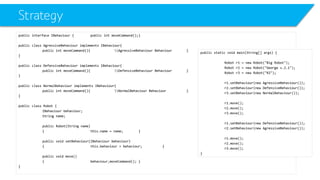 Strategy 
public interface IBehaviour{public intmoveCommand();} 
public class AgressiveBehaviourimplements IBehaviour{ 
public intmoveCommand(){AgressiveBehaviour Behaviour} 
} 
public class DefensiveBehaviourimplements IBehaviour{ 
public intmoveCommand(){DefensiveBehaviour Behaviour} 
} 
public class NormalBehaviourimplements IBehaviour{ 
public intmoveCommand(){NormalBehaviour Behaviour} 
} 
public class Robot { 
IBehaviourbehaviour; 
String name; 
public Robot(String name) 
{this.name = name;} 
public void setBehaviour(IBehaviourbehaviour) 
{this.behaviour= behaviour;} 
public void move() 
{behaviourزmoveCommand();} 
} 
public static void main(String[] args) { 
Robot r1 = new Robot("Big Robot"); 
Robot r2 = new Robot("George v.2.1"); 
Robot r3 = new Robot("R2"); 
r1.setBehaviour(new AgressiveBehaviour()); 
r2.setBehaviour(new DefensiveBehaviour()); 
r3.setBehaviour(new NormalBehaviour()); 
r1.move(); 
r2.move(); 
r3.move(); 
r1.setBehaviour(new DefensiveBehaviour()); 
r2.setBehaviour(new AgressiveBehaviour()); 
r1.move(); 
r2.move(); 
r3.move(); 
}  