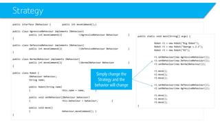 Strategy 
public interface IBehaviour{public intmoveCommand();} 
public class AgressiveBehaviourimplements IBehaviour{ 
public intmoveCommand(){AgressiveBehaviour Behaviour} 
} 
public class DefensiveBehaviourimplements IBehaviour{ 
public intmoveCommand(){DefensiveBehaviour Behaviour} 
} 
public class NormalBehaviourimplements IBehaviour{ 
public intmoveCommand(){NormalBehaviour Behaviour} 
} 
public class Robot { 
IBehaviourbehaviour; 
String name; 
public Robot(String name) 
{this.name = name;} 
public void setBehaviour(IBehaviourbehaviour) 
{this.behaviour= behaviour;} 
public void move() 
{behaviourزmoveCommand();} 
} 
public static void main(String[] args) { 
Robot r1 = new Robot("Big Robot"); 
Robot r2 = new Robot("George v.2.1"); 
Robot r3 = new Robot("R2"); 
r1.setBehaviour(new AgressiveBehaviour()); 
r2.setBehaviour(new DefensiveBehaviour()); 
r3.setBehaviour(new NormalBehaviour()); 
r1.move(); 
r2.move(); 
r3.move(); 
r1.setBehaviour(new DefensiveBehaviour()); 
r2.setBehaviour(new AgressiveBehaviour()); 
r1.move(); 
r2.move(); 
r3.move(); 
} 
Simply change the Strategy and the behavior will change  
