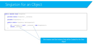 Singleton for an Object 
publicsealedclassSingleton 
{ 
privatestaticSingleton _instance; 
privateSingleton() { } 
publicstaticSingleton GetSingleton() 
{ 
if(_instance == null) _instance = newSingleton(); 
return_instance; 
} 
} 
One Instance and One Instance Only will be Created for this Class Object  