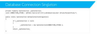 Database ConnectionSingleton 
private readonlySqlConnection_sqlConnection; 
constCONNECTION_STRING = (@"Data Source=127.0.0.1;database=soa;Userid=sa1;Password=sa1;“; 
public static SqlConnectionGetSqlConnectionSingleton() 
{ 
if (_sqlConnection== null) 
{ 
_sqlConnection= new SqlConnection(CONNECTION_STRING ); 
} 
return _sqlConnection; 
}  