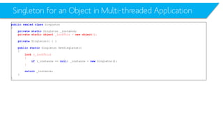 Singleton for an Object in Multi-threaded Application 
publicsealedclassSingleton 
{ 
privatestaticSingleton _instance; 
privatestaticobject_lockThis= newobject(); 
privateSingleton() { } 
publicstaticSingleton GetSingleton() 
{ 
lock(_lockThis) 
{ 
if(_instance == null) _instance = newSingleton(); 
} 
return_instance; 
} 
}  