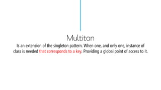 MultitonIs an extension of the singleton pattern. When one, and only one, instance of class is needed that corresponds to a key. Providing a global point of access to it.  