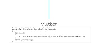 Multiton 
Dictionary<Key, SingletonObject> _singletonInstances; 
publicstaticSingletonInstancesGetMultiton(stringkey) 
{ 
lock(_lock) 
{ 
if(!_singletonInstances.ContainsKey(key)) _singletonInstances.Add(key, newMultiton()); 
} 
return_instances[key]; 
}  